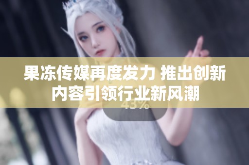 果冻传媒再度发力 推出创新内容引领行业新风潮