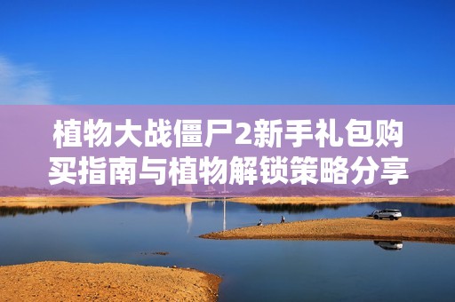 植物大战僵尸2新手礼包购买指南与植物解锁策略分享