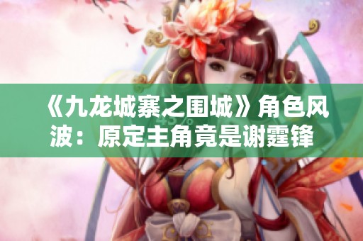 《九龙城寨之围城》角色风波：原定主角竟是谢霆锋