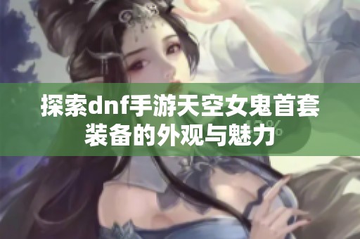 探索dnf手游天空女鬼首套装备的外观与魅力