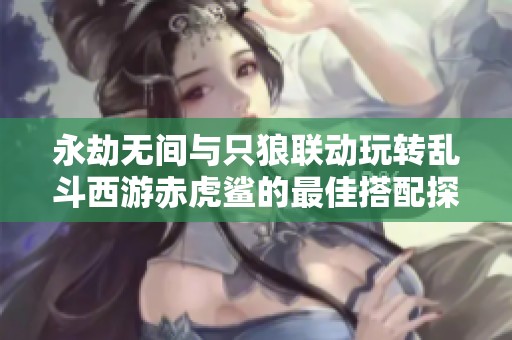 永劫无间与只狼联动玩转乱斗西游赤虎鲨的最佳搭配探秘