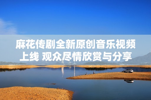 麻花传剧全新原创音乐视频上线 观众尽情欣赏与分享