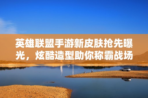 英雄联盟手游新皮肤抢先曝光，炫酷造型助你称霸战场