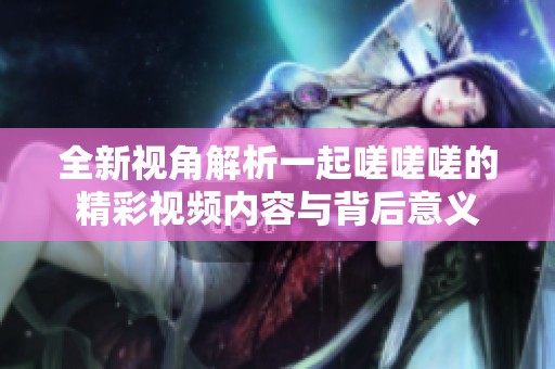 全新视角解析一起嗟嗟嗟的精彩视频内容与背后意义