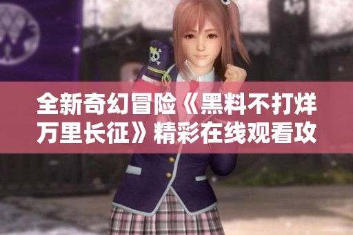 全新奇幻冒险《黑料不打烊万里长征》精彩在线观看攻略