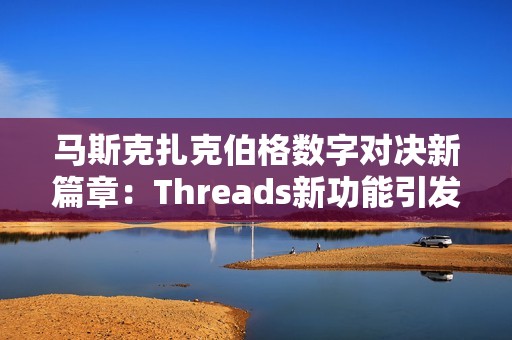 马斯克扎克伯格数字对决新篇章：Threads新功能引发手游热潮