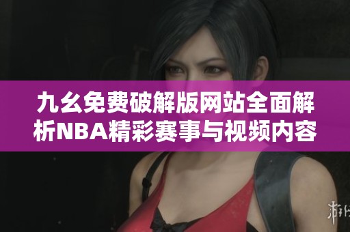 九幺免费破解版网站全面解析NBA精彩赛事与视频内容