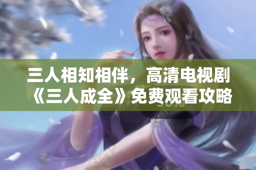 三人相知相伴，高清电视剧《三人成全》免费观看攻略与推荐