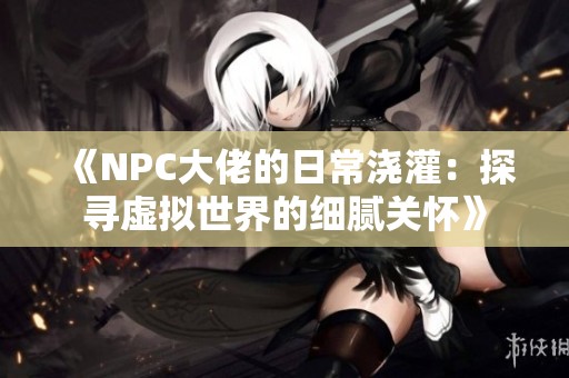 《NPC大佬的日常浇灌：探寻虚拟世界的细腻关怀》