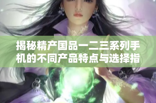 揭秘精产国品一二三系列手机的不同产品特点与选择指南