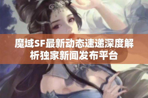 魔域SF最新动态速递深度解析独家新闻发布平台