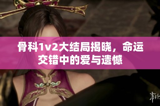 骨科1v2大结局揭晓，命运交错中的爱与遗憾