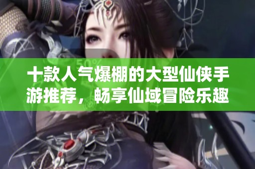 十款人气爆棚的大型仙侠手游推荐，畅享仙域冒险乐趣