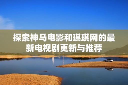 探索神马电影和琪琪网的最新电视剧更新与推荐