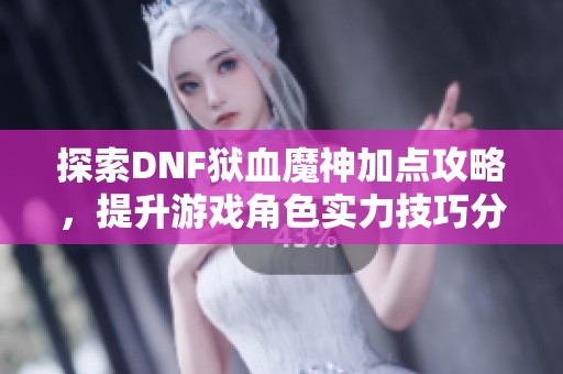 探索DNF狱血魔神加点攻略，提升游戏角色实力技巧分享