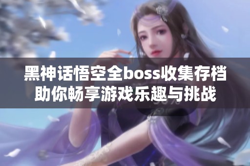 黑神话悟空全boss收集存档助你畅享游戏乐趣与挑战