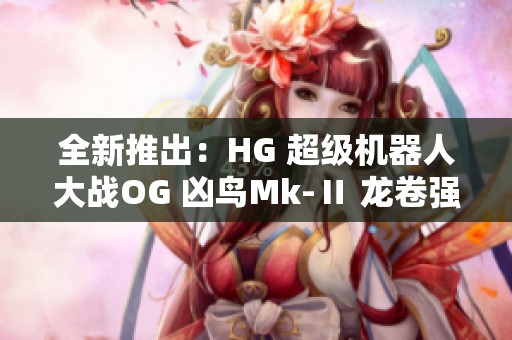 全新推出：HG 超级机器人大战OG 凶鸟Mk-Ⅱ 龙卷强势来袭