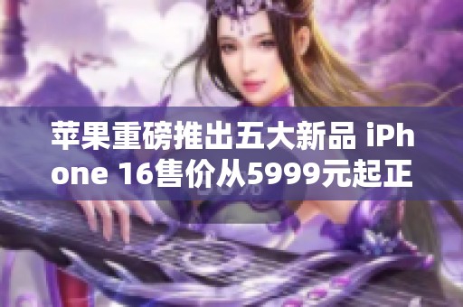 苹果重磅推出五大新品 iPhone 16售价从5999元起正式发布