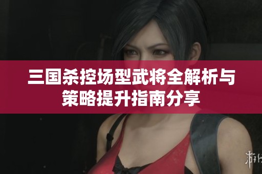三国杀控场型武将全解析与策略提升指南分享