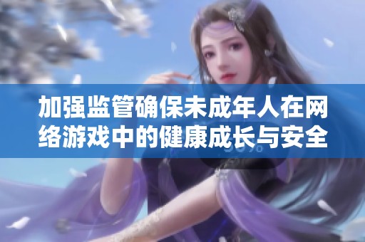 加强监管确保未成年人在网络游戏中的健康成长与安全体验