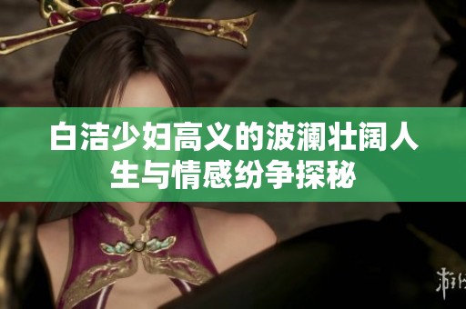 白洁少妇高义的波澜壮阔人生与情感纷争探秘