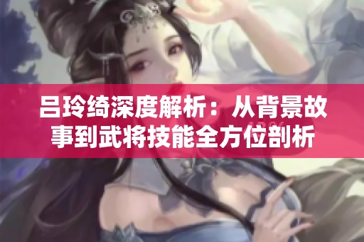 吕玲绮深度解析：从背景故事到武将技能全方位剖析