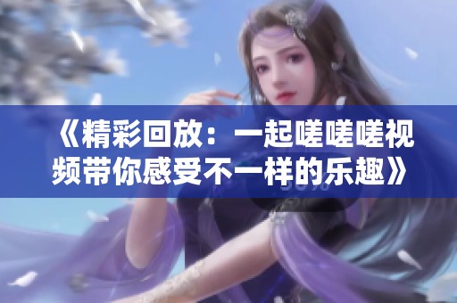 《精彩回放：一起嗟嗟嗟视频带你感受不一样的乐趣》