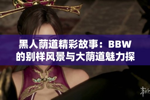 黑人荫道精彩故事：BBW的别样风景与大荫道魅力探秘