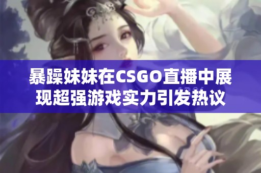 暴躁妹妹在CSGO直播中展现超强游戏实力引发热议