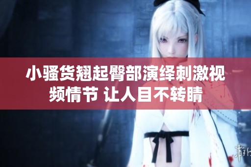 小骚货翘起臀部演绎刺激视频情节 让人目不转睛