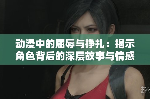 动漫中的屈辱与挣扎：揭示角色背后的深层故事与情感