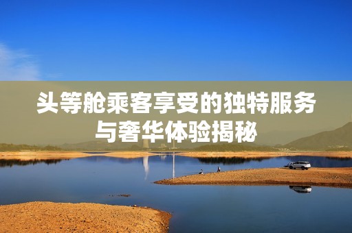 头等舱乘客享受的独特服务与奢华体验揭秘