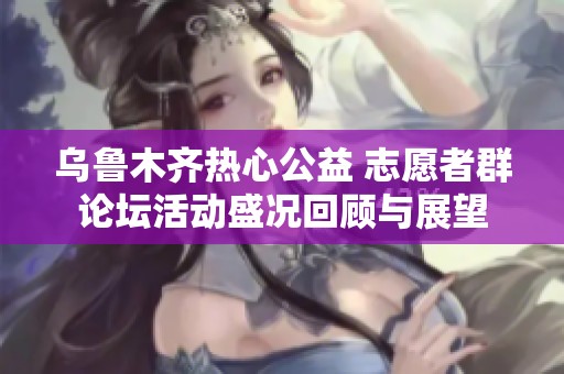 乌鲁木齐热心公益 志愿者群论坛活动盛况回顾与展望