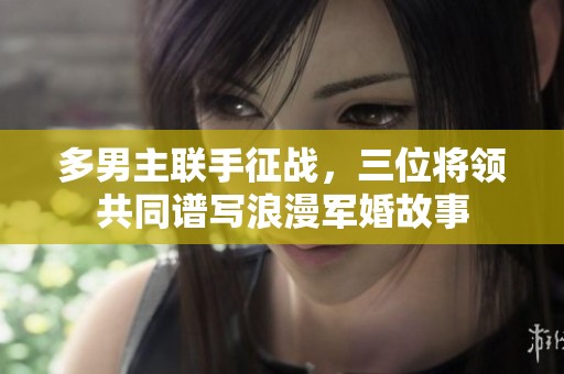 多男主联手征战，三位将领共同谱写浪漫军婚故事