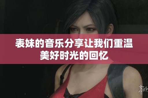 表妹的音乐分享让我们重温美好时光的回忆
