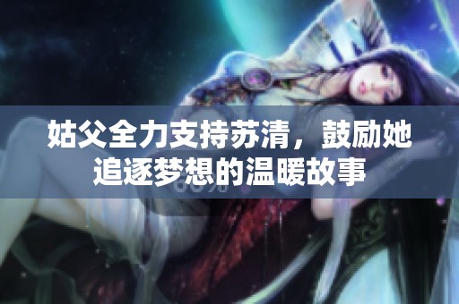 姑父全力支持苏清，鼓励她追逐梦想的温暖故事