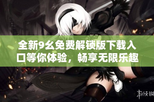 全新9幺免费解锁版下载入口等你体验，畅享无限乐趣