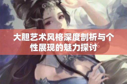 大胆艺术风格深度剖析与个性展现的魅力探讨