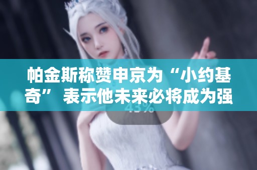 帕金斯称赞申京为“小约基奇” 表示他未来必将成为强敌