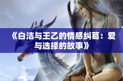 《白洁与王乙的情感纠葛：爱与选择的故事》