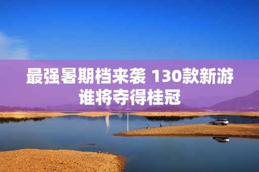 最强暑期档来袭 130款新游谁将夺得桂冠