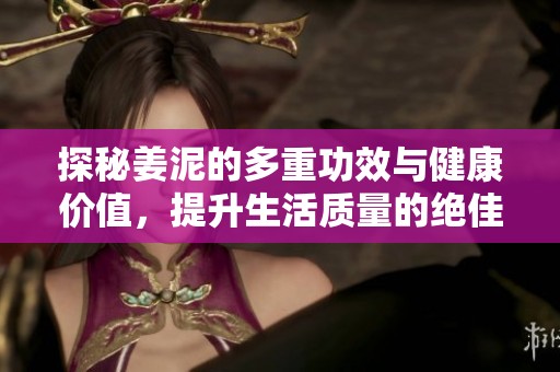 探秘姜泥的多重功效与健康价值，提升生活质量的绝佳选择