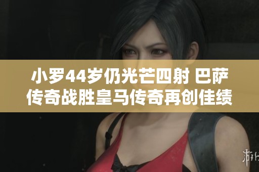 小罗44岁仍光芒四射 巴萨传奇战胜皇马传奇再创佳绩