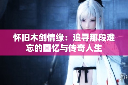 怀旧木剑情缘：追寻那段难忘的回忆与传奇人生