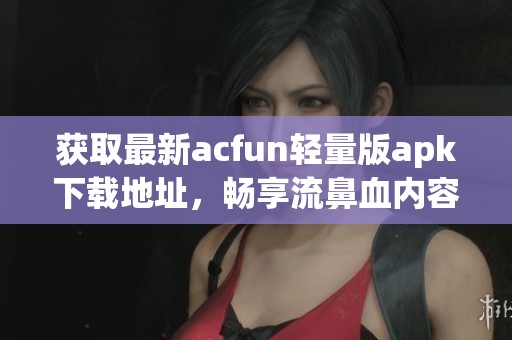 获取最新acfun轻量版apk下载地址，畅享流鼻血内容体验