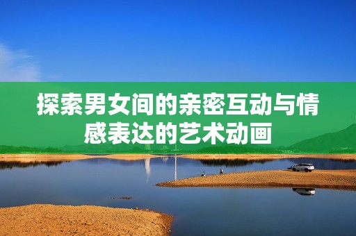 探索男女间的亲密互动与情感表达的艺术动画