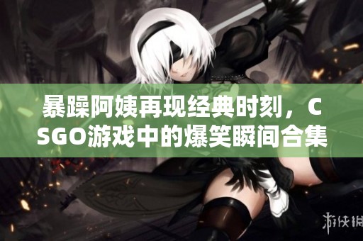 暴躁阿姨再现经典时刻，CSGO游戏中的爆笑瞬间合集