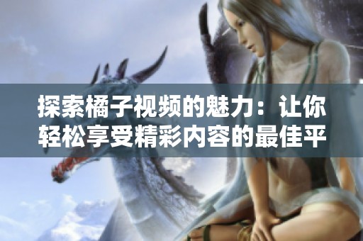 探索橘子视频的魅力：让你轻松享受精彩内容的最佳平台