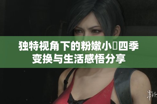 独特视角下的粉嫩小泬四季变换与生活感悟分享