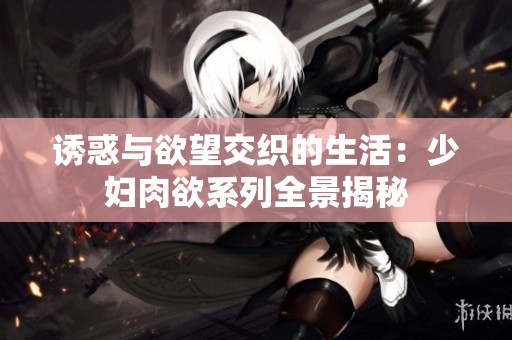 诱惑与欲望交织的生活：少妇肉欲系列全景揭秘